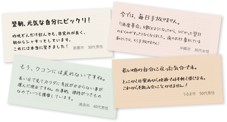 翌朝、元気な自分にビックリ！昨晩どんだけ飲んでも、目覚めが良く、朝からシャキッとしています。これには本当に驚きました！（那覇市・30代男性）/今では、毎日手放せません。「酒席革命」を飲むようになってから、ひどかった翌日のむくみがすっきりなくなりました。夜のお仕事をしている私としては、もう手放せません！（沖縄市・30代女性）/もう、ウコンには戻れないですね。長い目で見てカラダに負担がかからない事が選んだ理由ですね。仕事柄、接待がつきものなのでいつも携帯しています。（浦添市・40代男性）/若い頃の自分に戻った気分です。とにかく目覚めから快適で体も軽く感じます。これからも飲み会に欠かせません！（うるま市・50代男性）