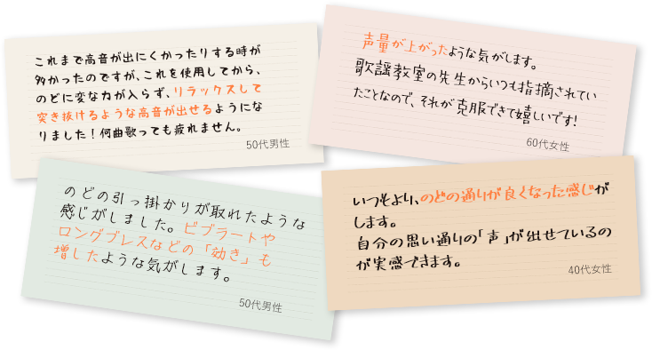 これまで高音が出にくかったりする時が多かったのですが、これを使用してから、のどに変な力が入らず、リラックスして突き抜けるような高音が出せるようになりました！何曲歌っても疲れません。（50代男性）/声量が上がったような気がします。歌謡教室の先生からいつも指摘されていたことなので、それが克服できて嬉しいです！（60代女性）/のどの引っ掛かりが取れたような感じがしました。ビブラートやロングブレスなどの「効き」も増したような気がします。（50代男性）/いつもより、のどの通りが良くなった感じがします。自分の思い通りの「声」が出せているのが実感できます。（40代女性）